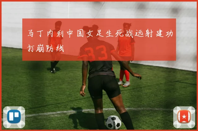 马丁内利中国女足生死战远射建功打崩防线