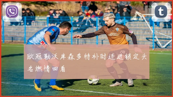 欧冠勒沃库森多特补时连进锁定头名燃情回看