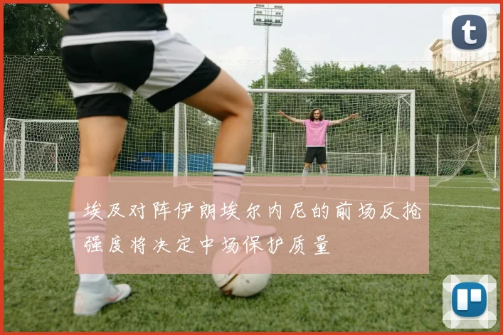 埃及对阵伊朗埃尔内尼的前场反抢强度将决定中场保护质量