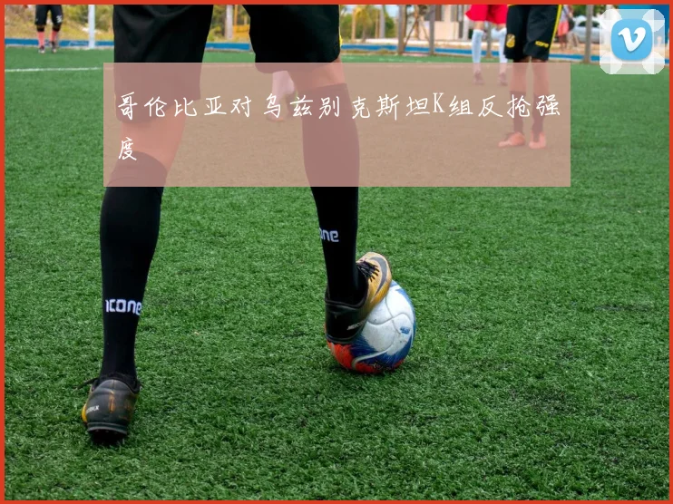 哥伦比亚对乌兹别克斯坦K组反抢强度