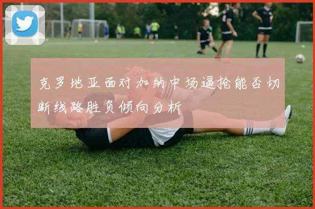 克罗地亚面对加纳中场逼抢能否切断线路胜负倾向分析