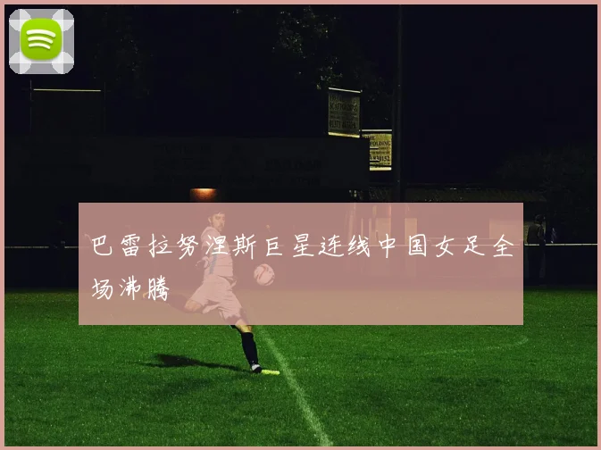 巴雷拉努涅斯巨星连线中国女足全场沸腾