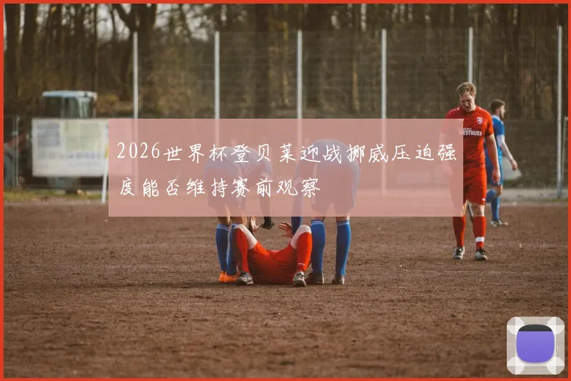 2026世界杯登贝莱迎战挪威压迫强度能否维持赛前观察