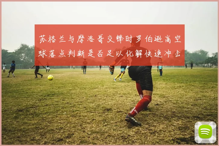 苏格兰与摩洛哥交锋时罗伯逊高空球落点判断是否足以化解快速冲击