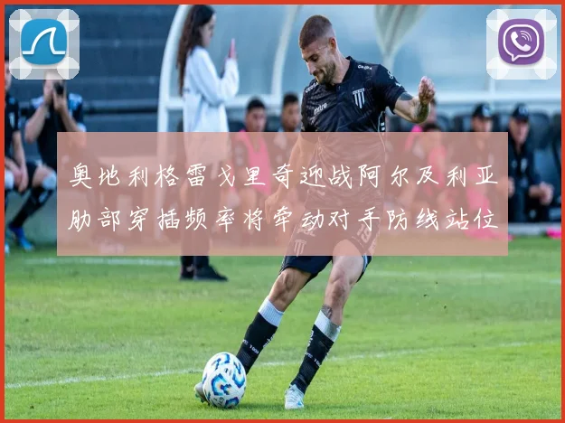 奥地利格雷戈里奇迎战阿尔及利亚肋部穿插频率将牵动对手防线站位